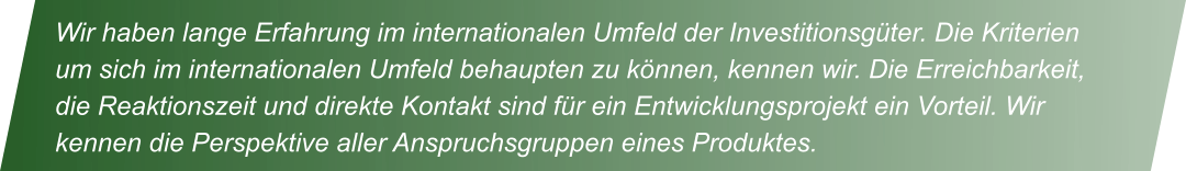 Wir haben lange Erfahrung im internationalen Umfeld der Investitionsg�ter. Die Kriterien um sich im internationalen Umfeld behaupten zu k�nnen, kennen wir. Die Erreichbarkeit, die Reaktionszeit und direkte Kontakt sind f�r ein Entwicklungsprojekt ein Vorteil. Wir kennen die Perspektive aller Anspruchsgruppen eines Produktes.